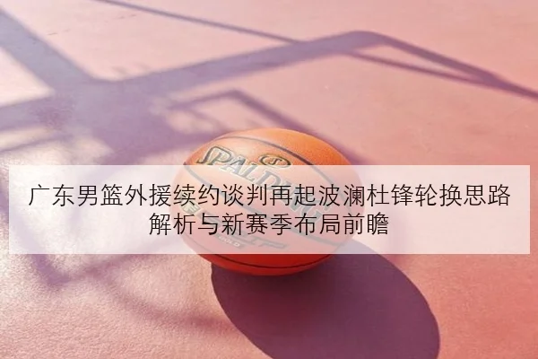 广东男篮外援续约谈判再起波澜杜锋轮换思路解析与新赛季布局前瞻
