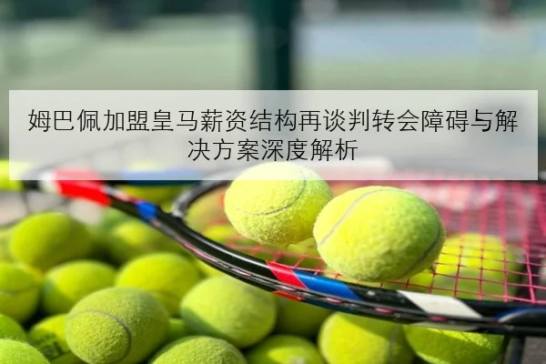 姆巴佩加盟皇马薪资结构再谈判转会障碍与解决方案深度解析