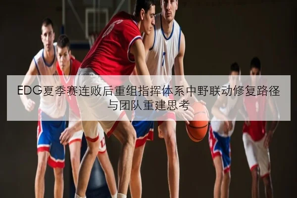 EDG夏季赛连败后重组指挥体系中野联动修复路径与团队重建思考